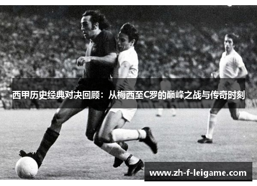 西甲历史经典对决回顾：从梅西至C罗的巅峰之战与传奇时刻