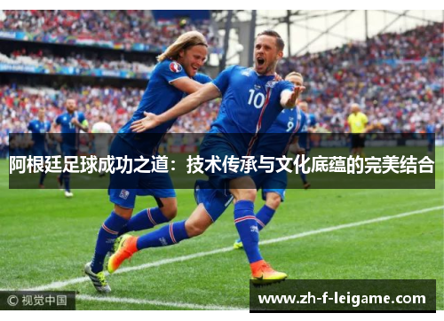 阿根廷足球成功之道：技术传承与文化底蕴的完美结合