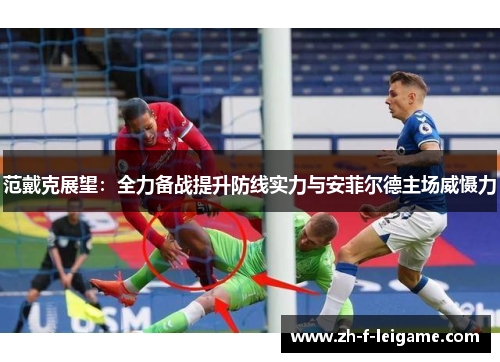 范戴克展望：全力备战提升防线实力与安菲尔德主场威慑力