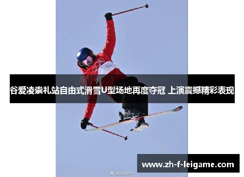 谷爱凌崇礼站自由式滑雪U型场地再度夺冠 上演震撼精彩表现