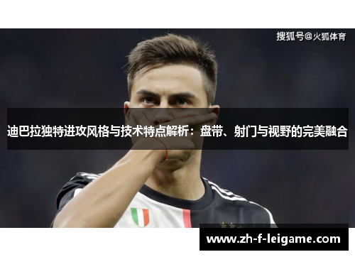 迪巴拉独特进攻风格与技术特点解析：盘带、射门与视野的完美融合