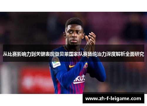 从比赛影响力到关键表现登贝莱国家队赛场统治力深度解析全面研究