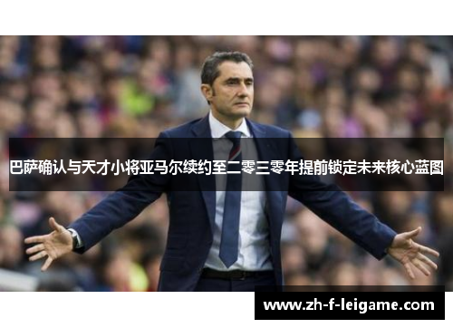 巴萨确认与天才小将亚马尔续约至二零三零年提前锁定未来核心蓝图