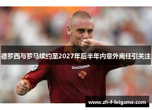 德罗西与罗马续约至2027年后半年内意外离任引关注