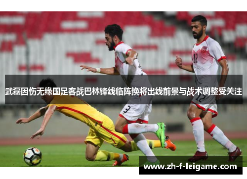 武磊因伤无缘国足客战巴林锋线临阵换将出线前景与战术调整受关注