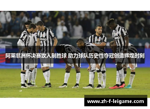 阿莱非洲杯决赛攻入制胜球 助力球队历史性夺冠创造辉煌时刻